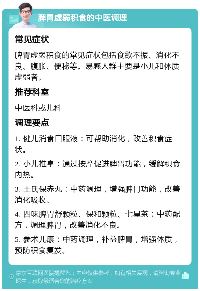 脾胃虚弱积食的中医调理 常见症状 脾胃虚弱积食的常见症状包括食欲不振、消化不良、腹胀、便秘等。易感人群主要是小儿和体质虚弱者。 推荐科室 中医科或儿科 调理要点 1. 健儿消食口服液：可帮助消化，改善积食症状。 2. 小儿推拿：通过按摩促进脾胃功能，缓解积食内热。 3. 王氏保赤丸：中药调理，增强脾胃功能，改善消化吸收。 4. 四味脾胃舒颗粒、保和颗粒、七星茶：中药配方，调理脾胃，改善消化不良。 5. 参术儿康：中药调理，补益脾胃，增强体质，预防积食复发。