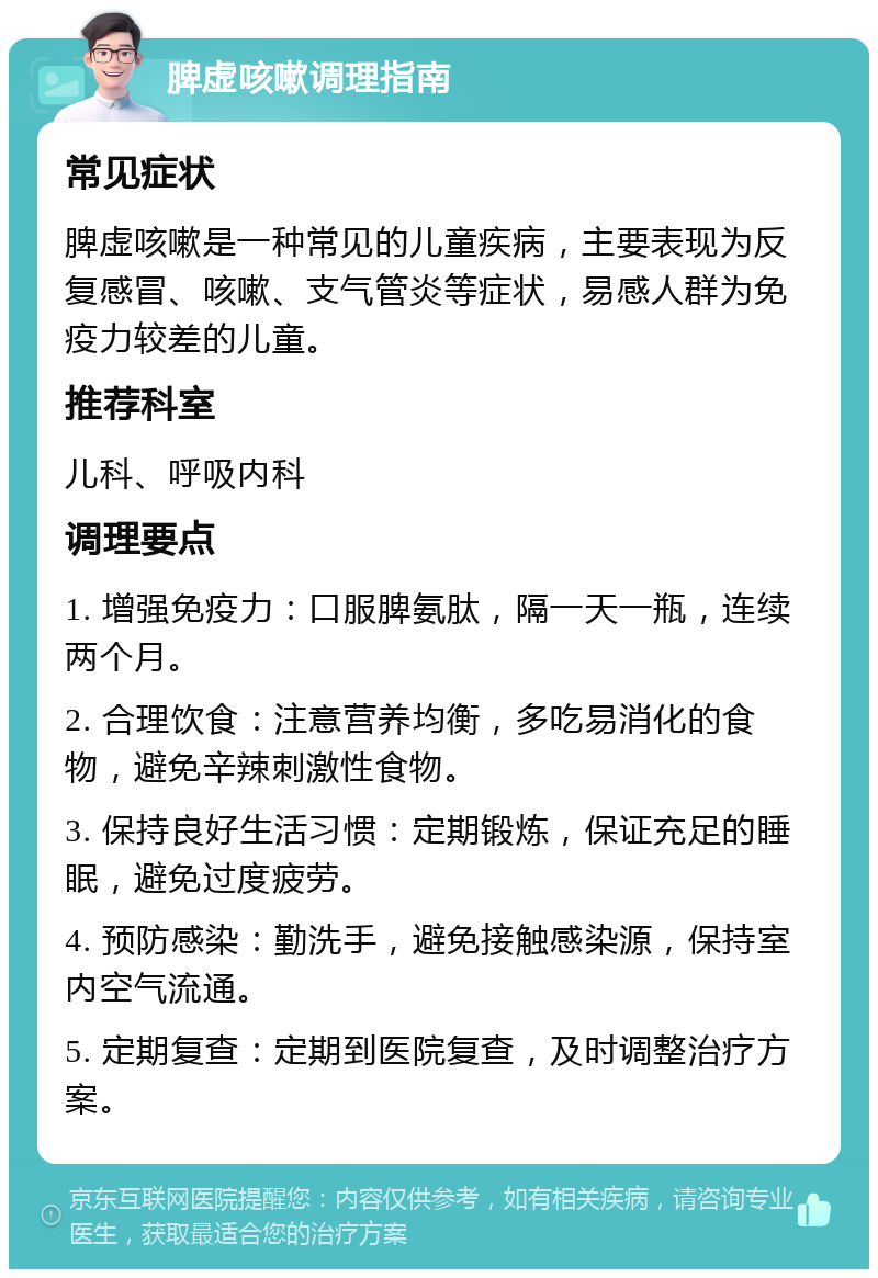 脾虚咳嗽调理指南 常见症状 脾虚咳嗽是一种常见的儿童疾病，主要表现为反复感冒、咳嗽、支气管炎等症状，易感人群为免疫力较差的儿童。 推荐科室 儿科、呼吸内科 调理要点 1. 增强免疫力：口服脾氨肽，隔一天一瓶，连续两个月。 2. 合理饮食：注意营养均衡，多吃易消化的食物，避免辛辣刺激性食物。 3. 保持良好生活习惯：定期锻炼，保证充足的睡眠，避免过度疲劳。 4. 预防感染：勤洗手，避免接触感染源，保持室内空气流通。 5. 定期复查：定期到医院复查，及时调整治疗方案。