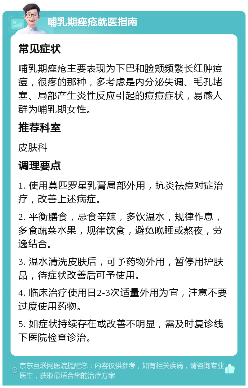 哺乳期痤疮就医指南 常见症状 哺乳期痤疮主要表现为下巴和脸颊频繁长红肿痘痘，很疼的那种，多考虑是内分泌失调、毛孔堵塞、局部产生炎性反应引起的痘痘症状，易感人群为哺乳期女性。 推荐科室 皮肤科 调理要点 1. 使用莫匹罗星乳膏局部外用，抗炎祛痘对症治疗，改善上述病症。 2. 平衡膳食，忌食辛辣，多饮温水，规律作息，多食蔬菜水果，规律饮食，避免晚睡或熬夜，劳逸结合。 3. 温水清洗皮肤后，可予药物外用，暂停用护肤品，待症状改善后可予使用。 4. 临床治疗使用日2-3次适量外用为宜，注意不要过度使用药物。 5. 如症状持续存在或改善不明显，需及时复诊线下医院检查诊治。