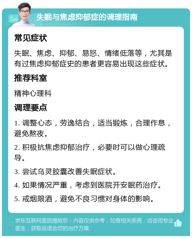 失眠与焦虑抑郁症的调理指南 常见症状 失眠、焦虑、抑郁、易怒、情绪低落等，尤其是有过焦虑抑郁症史的患者更容易出现这些症状。 推荐科室 精神心理科 调理要点 1. 调整心态，劳逸结合，适当锻炼，合理作息，避免熬夜。 2. 积极抗焦虑抑郁治疗，必要时可以做心理疏导。 3. 尝试乌灵胶囊改善失眠症状。 4. 如果情况严重，考虑到医院开安眠药治疗。 5. 戒烟限酒，避免不良习惯对身体的影响。