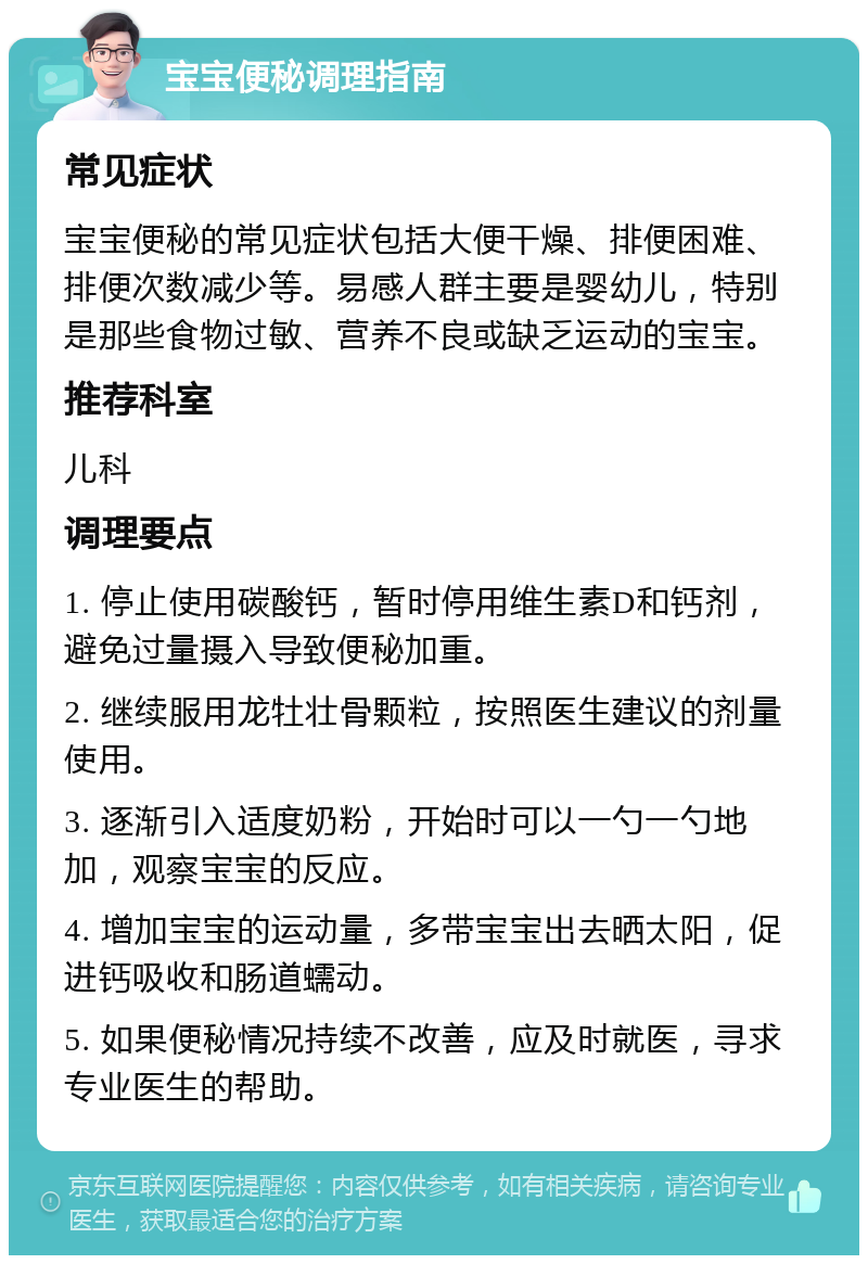 宝宝便秘调理指南 常见症状 宝宝便秘的常见症状包括大便干燥、排便困难、排便次数减少等。易感人群主要是婴幼儿，特别是那些食物过敏、营养不良或缺乏运动的宝宝。 推荐科室 儿科 调理要点 1. 停止使用碳酸钙，暂时停用维生素D和钙剂，避免过量摄入导致便秘加重。 2. 继续服用龙牡壮骨颗粒，按照医生建议的剂量使用。 3. 逐渐引入适度奶粉，开始时可以一勺一勺地加，观察宝宝的反应。 4. 增加宝宝的运动量，多带宝宝出去晒太阳，促进钙吸收和肠道蠕动。 5. 如果便秘情况持续不改善，应及时就医，寻求专业医生的帮助。