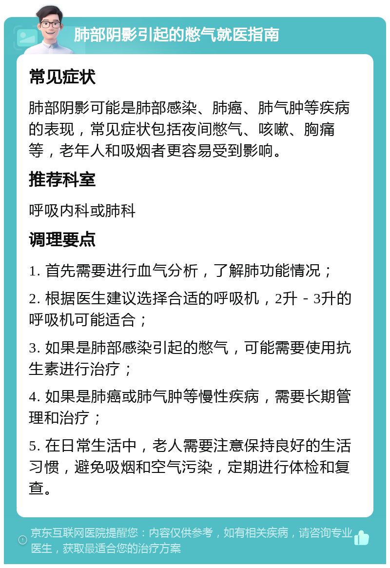 肺部阴影引起的憋气就医指南 常见症状 肺部阴影可能是肺部感染、肺癌、肺气肿等疾病的表现，常见症状包括夜间憋气、咳嗽、胸痛等，老年人和吸烟者更容易受到影响。 推荐科室 呼吸内科或肺科 调理要点 1. 首先需要进行血气分析，了解肺功能情况； 2. 根据医生建议选择合适的呼吸机，2升－3升的呼吸机可能适合； 3. 如果是肺部感染引起的憋气，可能需要使用抗生素进行治疗； 4. 如果是肺癌或肺气肿等慢性疾病，需要长期管理和治疗； 5. 在日常生活中，老人需要注意保持良好的生活习惯，避免吸烟和空气污染，定期进行体检和复查。