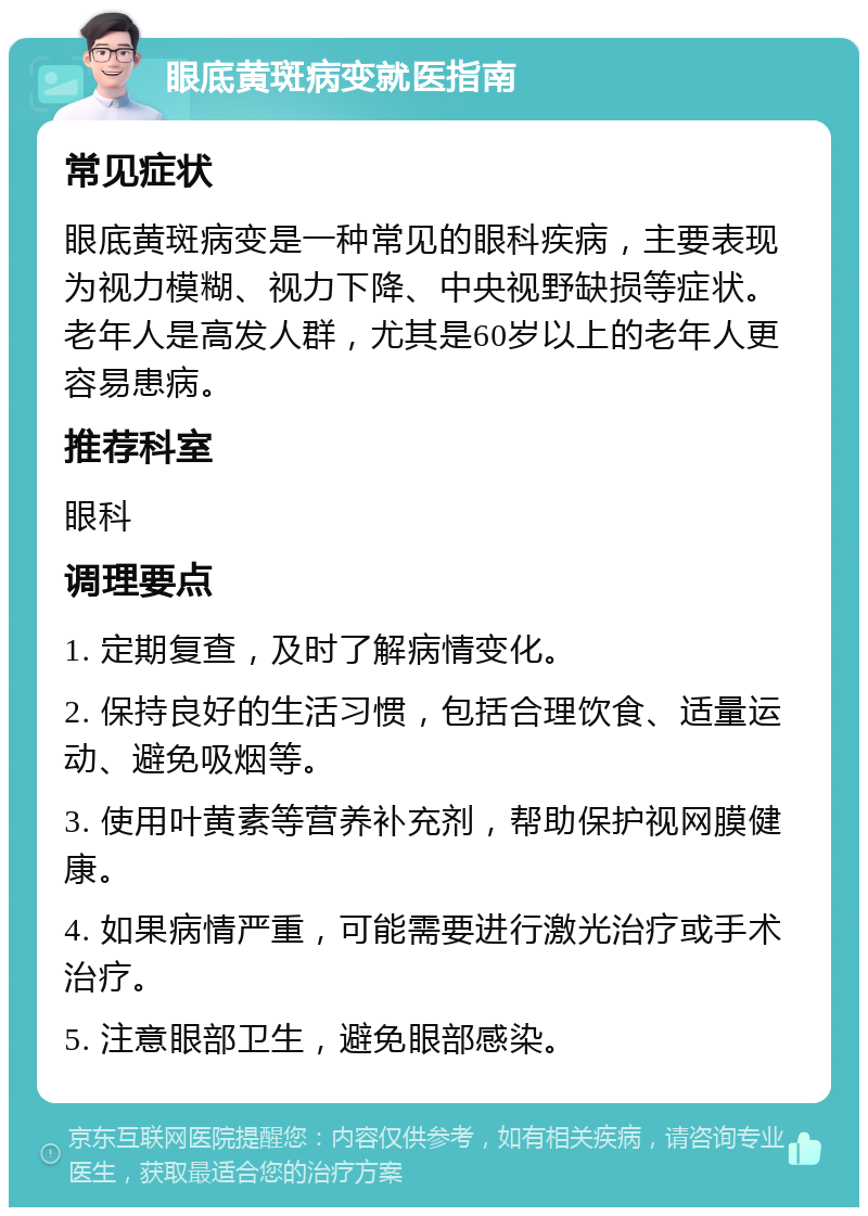 眼底黄斑病变就医指南 常见症状 眼底黄斑病变是一种常见的眼科疾病，主要表现为视力模糊、视力下降、中央视野缺损等症状。老年人是高发人群，尤其是60岁以上的老年人更容易患病。 推荐科室 眼科 调理要点 1. 定期复查，及时了解病情变化。 2. 保持良好的生活习惯，包括合理饮食、适量运动、避免吸烟等。 3. 使用叶黄素等营养补充剂，帮助保护视网膜健康。 4. 如果病情严重，可能需要进行激光治疗或手术治疗。 5. 注意眼部卫生，避免眼部感染。