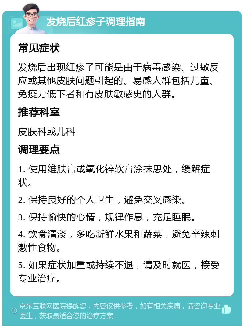 发烧后红疹子调理指南 常见症状 发烧后出现红疹子可能是由于病毒感染、过敏反应或其他皮肤问题引起的。易感人群包括儿童、免疫力低下者和有皮肤敏感史的人群。 推荐科室 皮肤科或儿科 调理要点 1. 使用维肤膏或氧化锌软膏涂抹患处，缓解症状。 2. 保持良好的个人卫生，避免交叉感染。 3. 保持愉快的心情，规律作息，充足睡眠。 4. 饮食清淡，多吃新鲜水果和蔬菜，避免辛辣刺激性食物。 5. 如果症状加重或持续不退，请及时就医，接受专业治疗。