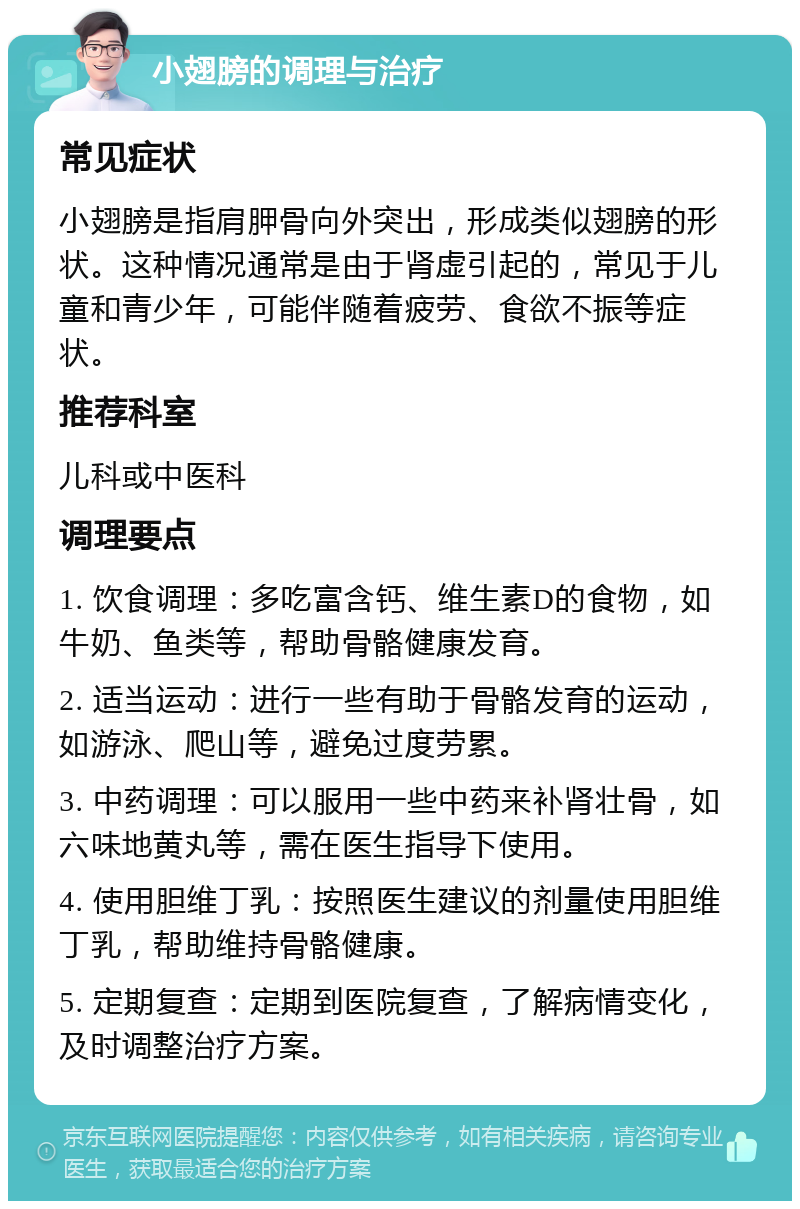 小翅膀的调理与治疗 常见症状 小翅膀是指肩胛骨向外突出，形成类似翅膀的形状。这种情况通常是由于肾虚引起的，常见于儿童和青少年，可能伴随着疲劳、食欲不振等症状。 推荐科室 儿科或中医科 调理要点 1. 饮食调理：多吃富含钙、维生素D的食物，如牛奶、鱼类等，帮助骨骼健康发育。 2. 适当运动：进行一些有助于骨骼发育的运动，如游泳、爬山等，避免过度劳累。 3. 中药调理：可以服用一些中药来补肾壮骨，如六味地黄丸等，需在医生指导下使用。 4. 使用胆维丁乳：按照医生建议的剂量使用胆维丁乳，帮助维持骨骼健康。 5. 定期复查：定期到医院复查，了解病情变化，及时调整治疗方案。