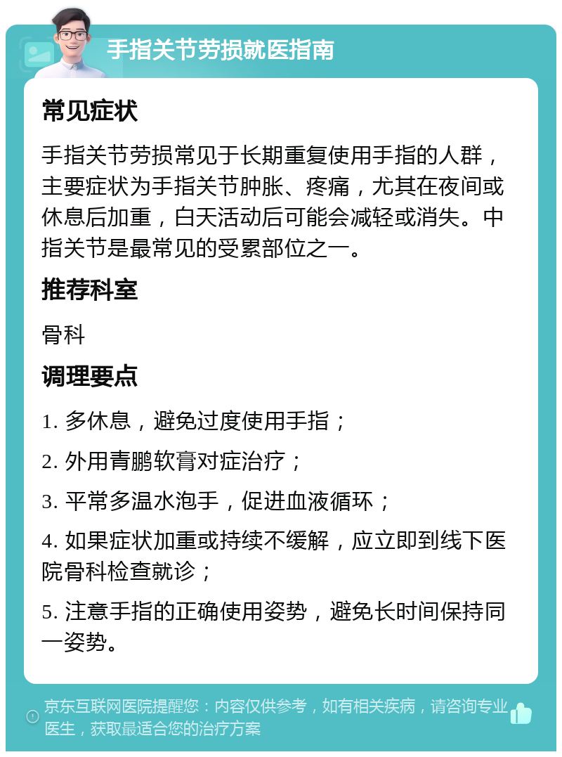 手指关节劳损就医指南 常见症状 手指关节劳损常见于长期重复使用手指的人群，主要症状为手指关节肿胀、疼痛，尤其在夜间或休息后加重，白天活动后可能会减轻或消失。中指关节是最常见的受累部位之一。 推荐科室 骨科 调理要点 1. 多休息，避免过度使用手指； 2. 外用青鹏软膏对症治疗； 3. 平常多温水泡手，促进血液循环； 4. 如果症状加重或持续不缓解，应立即到线下医院骨科检查就诊； 5. 注意手指的正确使用姿势，避免长时间保持同一姿势。