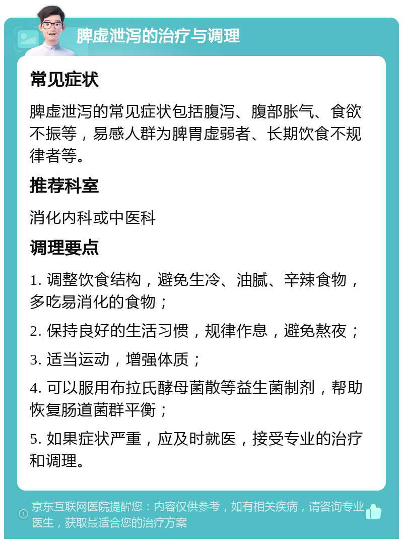 脾虚泄泻的治疗与调理 常见症状 脾虚泄泻的常见症状包括腹泻、腹部胀气、食欲不振等，易感人群为脾胃虚弱者、长期饮食不规律者等。 推荐科室 消化内科或中医科 调理要点 1. 调整饮食结构，避免生冷、油腻、辛辣食物，多吃易消化的食物； 2. 保持良好的生活习惯，规律作息，避免熬夜； 3. 适当运动，增强体质； 4. 可以服用布拉氏酵母菌散等益生菌制剂，帮助恢复肠道菌群平衡； 5. 如果症状严重，应及时就医，接受专业的治疗和调理。