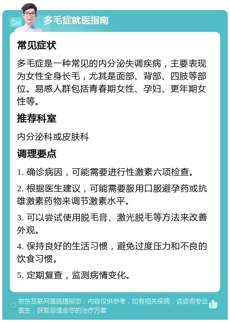 多毛症就医指南 常见症状 多毛症是一种常见的内分泌失调疾病，主要表现为女性全身长毛，尤其是面部、背部、四肢等部位。易感人群包括青春期女性、孕妇、更年期女性等。 推荐科室 内分泌科或皮肤科 调理要点 1. 确诊病因，可能需要进行性激素六项检查。 2. 根据医生建议，可能需要服用口服避孕药或抗雄激素药物来调节激素水平。 3. 可以尝试使用脱毛膏、激光脱毛等方法来改善外观。 4. 保持良好的生活习惯，避免过度压力和不良的饮食习惯。 5. 定期复查，监测病情变化。