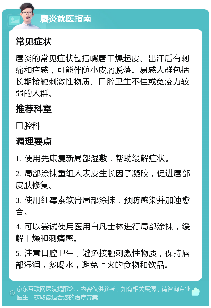 唇炎就医指南 常见症状 唇炎的常见症状包括嘴唇干燥起皮、出汗后有刺痛和痒感，可能伴随小皮屑脱落。易感人群包括长期接触刺激性物质、口腔卫生不佳或免疫力较弱的人群。 推荐科室 口腔科 调理要点 1. 使用先康复新局部湿敷，帮助缓解症状。 2. 局部涂抹重组人表皮生长因子凝胶，促进唇部皮肤修复。 3. 使用红霉素软膏局部涂抹，预防感染并加速愈合。 4. 可以尝试使用医用白凡士林进行局部涂抹，缓解干燥和刺痛感。 5. 注意口腔卫生，避免接触刺激性物质，保持唇部湿润，多喝水，避免上火的食物和饮品。