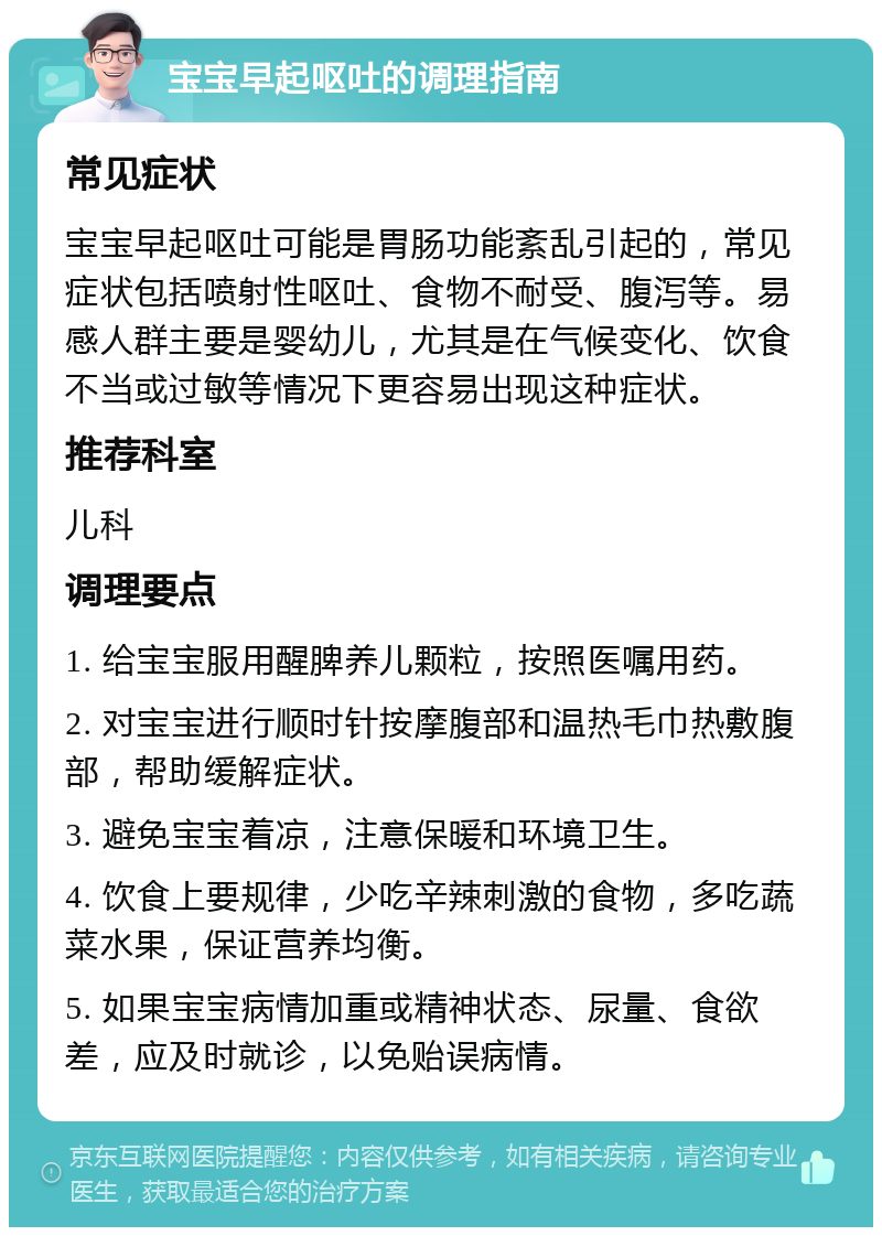 宝宝早起呕吐的调理指南 常见症状 宝宝早起呕吐可能是胃肠功能紊乱引起的，常见症状包括喷射性呕吐、食物不耐受、腹泻等。易感人群主要是婴幼儿，尤其是在气候变化、饮食不当或过敏等情况下更容易出现这种症状。 推荐科室 儿科 调理要点 1. 给宝宝服用醒脾养儿颗粒，按照医嘱用药。 2. 对宝宝进行顺时针按摩腹部和温热毛巾热敷腹部，帮助缓解症状。 3. 避免宝宝着凉，注意保暖和环境卫生。 4. 饮食上要规律，少吃辛辣刺激的食物，多吃蔬菜水果，保证营养均衡。 5. 如果宝宝病情加重或精神状态、尿量、食欲差，应及时就诊，以免贻误病情。