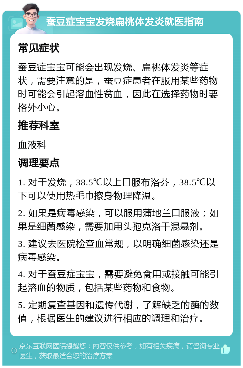 蚕豆症宝宝发烧扁桃体发炎就医指南 常见症状 蚕豆症宝宝可能会出现发烧、扁桃体发炎等症状，需要注意的是，蚕豆症患者在服用某些药物时可能会引起溶血性贫血，因此在选择药物时要格外小心。 推荐科室 血液科 调理要点 1. 对于发烧，38.5℃以上口服布洛芬，38.5℃以下可以使用热毛巾擦身物理降温。 2. 如果是病毒感染，可以服用蒲地兰口服液；如果是细菌感染，需要加用头孢克洛干混悬剂。 3. 建议去医院检查血常规，以明确细菌感染还是病毒感染。 4. 对于蚕豆症宝宝，需要避免食用或接触可能引起溶血的物质，包括某些药物和食物。 5. 定期复查基因和遗传代谢，了解缺乏的酶的数值，根据医生的建议进行相应的调理和治疗。