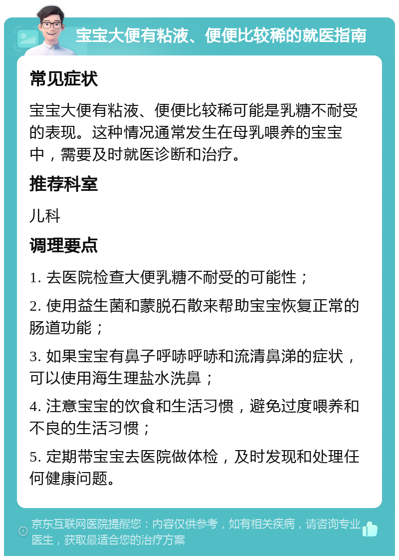 宝宝大便有粘液、便便比较稀的就医指南 常见症状 宝宝大便有粘液、便便比较稀可能是乳糖不耐受的表现。这种情况通常发生在母乳喂养的宝宝中，需要及时就医诊断和治疗。 推荐科室 儿科 调理要点 1. 去医院检查大便乳糖不耐受的可能性； 2. 使用益生菌和蒙脱石散来帮助宝宝恢复正常的肠道功能； 3. 如果宝宝有鼻子呼哧呼哧和流清鼻涕的症状，可以使用海生理盐水洗鼻； 4. 注意宝宝的饮食和生活习惯，避免过度喂养和不良的生活习惯； 5. 定期带宝宝去医院做体检，及时发现和处理任何健康问题。