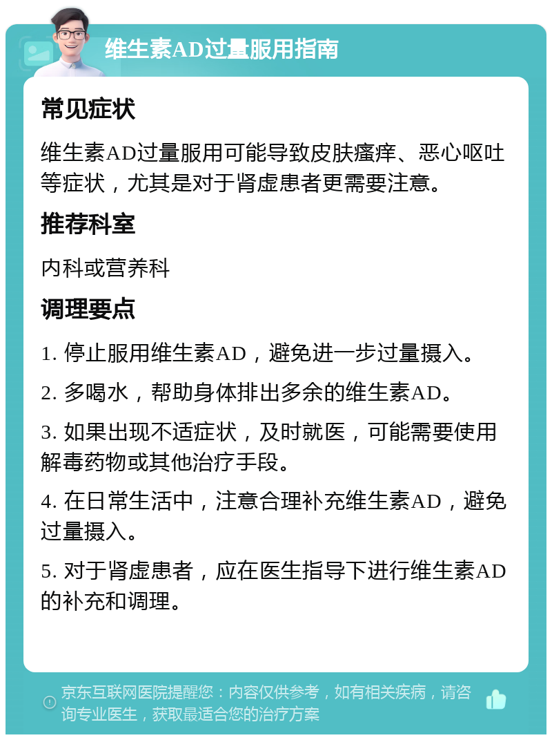 维生素AD过量服用指南 常见症状 维生素AD过量服用可能导致皮肤瘙痒、恶心呕吐等症状，尤其是对于肾虚患者更需要注意。 推荐科室 内科或营养科 调理要点 1. 停止服用维生素AD，避免进一步过量摄入。 2. 多喝水，帮助身体排出多余的维生素AD。 3. 如果出现不适症状，及时就医，可能需要使用解毒药物或其他治疗手段。 4. 在日常生活中，注意合理补充维生素AD，避免过量摄入。 5. 对于肾虚患者，应在医生指导下进行维生素AD的补充和调理。