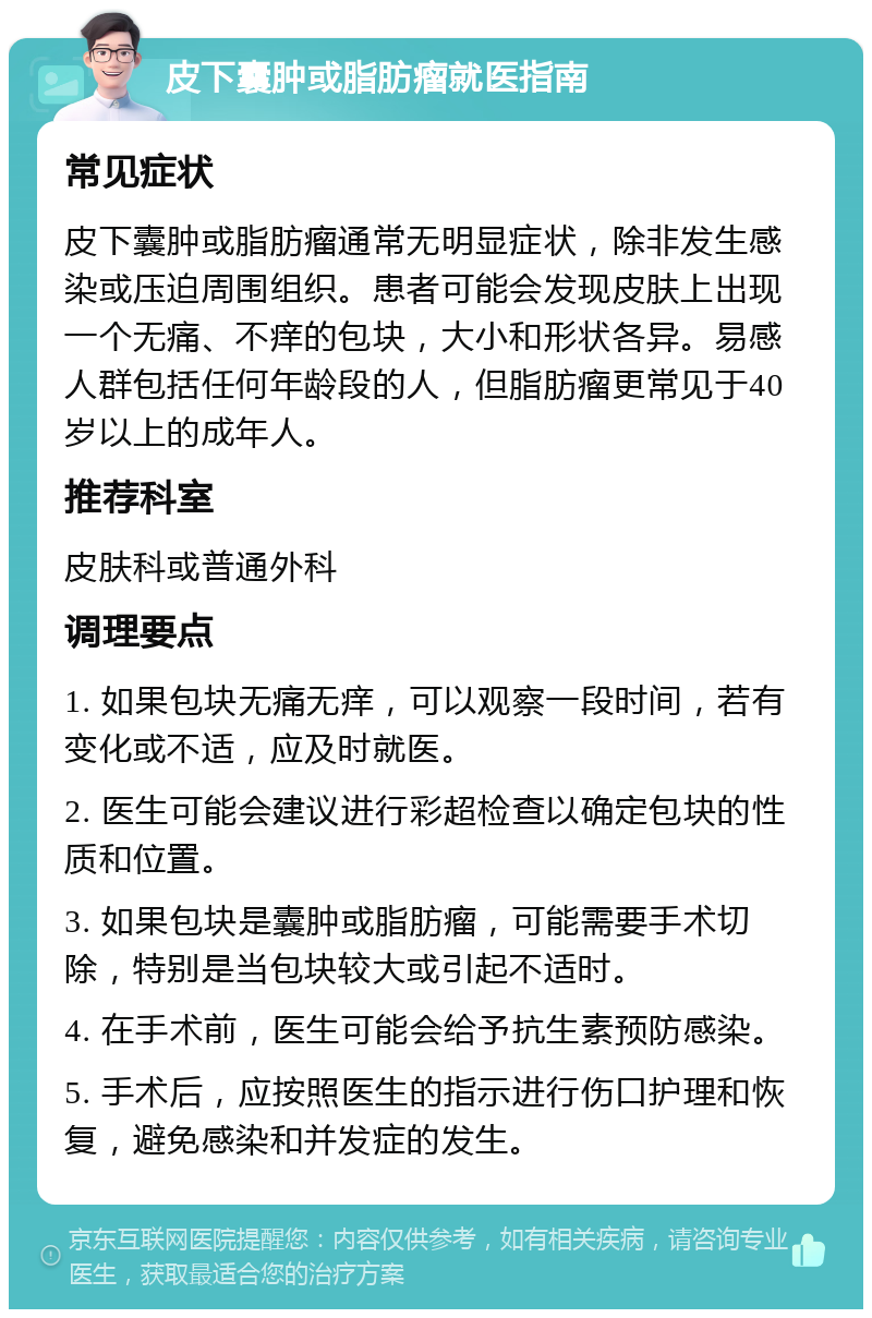 皮下囊肿或脂肪瘤就医指南 常见症状 皮下囊肿或脂肪瘤通常无明显症状，除非发生感染或压迫周围组织。患者可能会发现皮肤上出现一个无痛、不痒的包块，大小和形状各异。易感人群包括任何年龄段的人，但脂肪瘤更常见于40岁以上的成年人。 推荐科室 皮肤科或普通外科 调理要点 1. 如果包块无痛无痒，可以观察一段时间，若有变化或不适，应及时就医。 2. 医生可能会建议进行彩超检查以确定包块的性质和位置。 3. 如果包块是囊肿或脂肪瘤，可能需要手术切除，特别是当包块较大或引起不适时。 4. 在手术前，医生可能会给予抗生素预防感染。 5. 手术后，应按照医生的指示进行伤口护理和恢复，避免感染和并发症的发生。