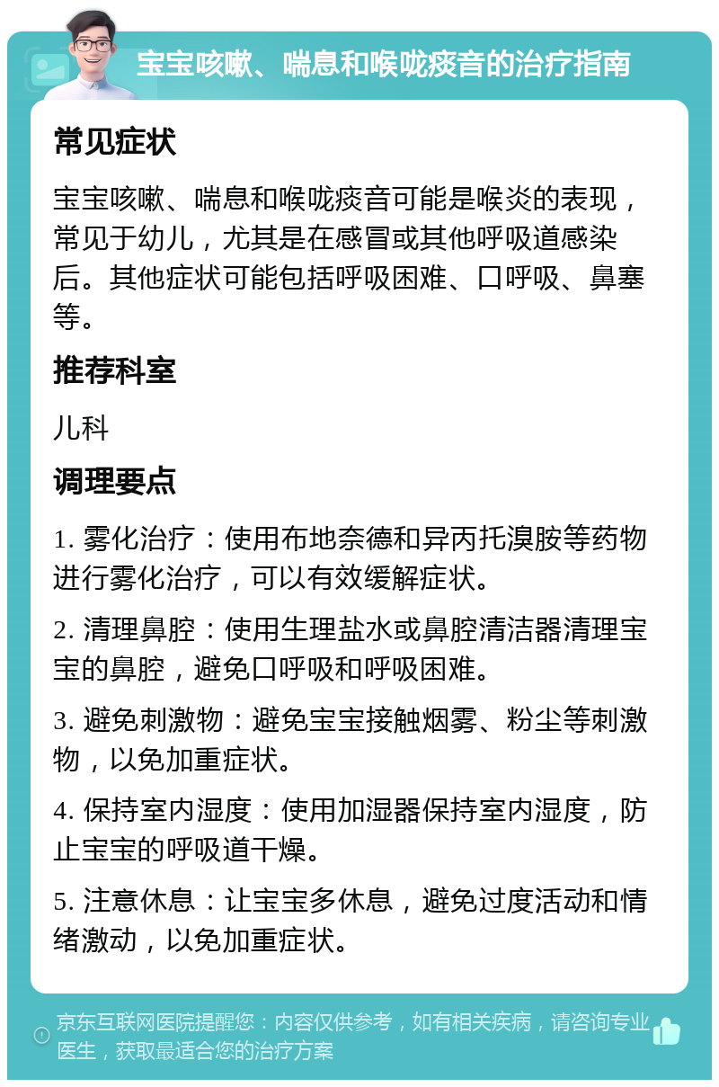 宝宝咳嗽、喘息和喉咙痰音的治疗指南 常见症状 宝宝咳嗽、喘息和喉咙痰音可能是喉炎的表现，常见于幼儿，尤其是在感冒或其他呼吸道感染后。其他症状可能包括呼吸困难、口呼吸、鼻塞等。 推荐科室 儿科 调理要点 1. 雾化治疗：使用布地奈德和异丙托溴胺等药物进行雾化治疗，可以有效缓解症状。 2. 清理鼻腔：使用生理盐水或鼻腔清洁器清理宝宝的鼻腔，避免口呼吸和呼吸困难。 3. 避免刺激物：避免宝宝接触烟雾、粉尘等刺激物，以免加重症状。 4. 保持室内湿度：使用加湿器保持室内湿度，防止宝宝的呼吸道干燥。 5. 注意休息：让宝宝多休息，避免过度活动和情绪激动，以免加重症状。