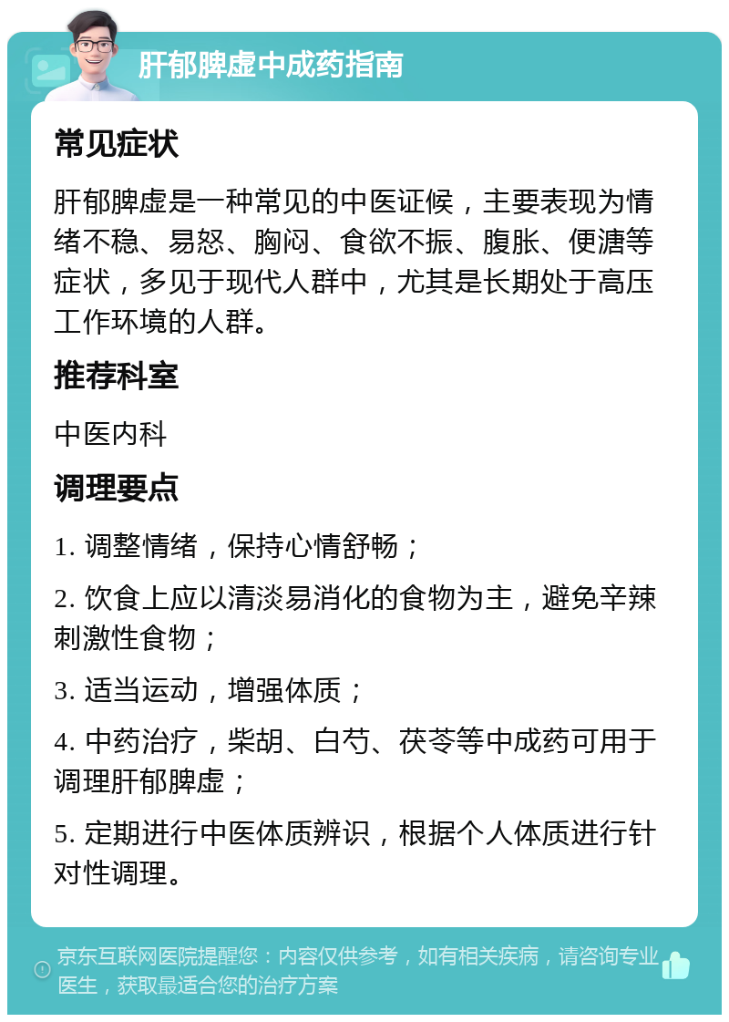 肝郁脾虚中成药指南 常见症状 肝郁脾虚是一种常见的中医证候，主要表现为情绪不稳、易怒、胸闷、食欲不振、腹胀、便溏等症状，多见于现代人群中，尤其是长期处于高压工作环境的人群。 推荐科室 中医内科 调理要点 1. 调整情绪，保持心情舒畅； 2. 饮食上应以清淡易消化的食物为主，避免辛辣刺激性食物； 3. 适当运动，增强体质； 4. 中药治疗，柴胡、白芍、茯苓等中成药可用于调理肝郁脾虚； 5. 定期进行中医体质辨识，根据个人体质进行针对性调理。