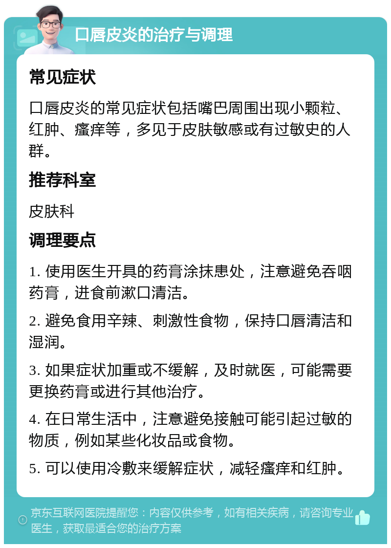 口唇皮炎的治疗与调理 常见症状 口唇皮炎的常见症状包括嘴巴周围出现小颗粒、红肿、瘙痒等，多见于皮肤敏感或有过敏史的人群。 推荐科室 皮肤科 调理要点 1. 使用医生开具的药膏涂抹患处，注意避免吞咽药膏，进食前漱口清洁。 2. 避免食用辛辣、刺激性食物，保持口唇清洁和湿润。 3. 如果症状加重或不缓解，及时就医，可能需要更换药膏或进行其他治疗。 4. 在日常生活中，注意避免接触可能引起过敏的物质，例如某些化妆品或食物。 5. 可以使用冷敷来缓解症状，减轻瘙痒和红肿。