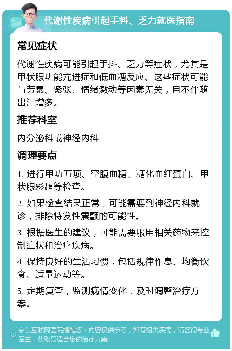 代谢性疾病引起手抖、乏力就医指南 常见症状 代谢性疾病可能引起手抖、乏力等症状，尤其是甲状腺功能亢进症和低血糖反应。这些症状可能与劳累、紧张、情绪激动等因素无关，且不伴随出汗增多。 推荐科室 内分泌科或神经内科 调理要点 1. 进行甲功五项、空腹血糖、糖化血红蛋白、甲状腺彩超等检查。 2. 如果检查结果正常，可能需要到神经内科就诊，排除特发性震颤的可能性。 3. 根据医生的建议，可能需要服用相关药物来控制症状和治疗疾病。 4. 保持良好的生活习惯，包括规律作息、均衡饮食、适量运动等。 5. 定期复查，监测病情变化，及时调整治疗方案。