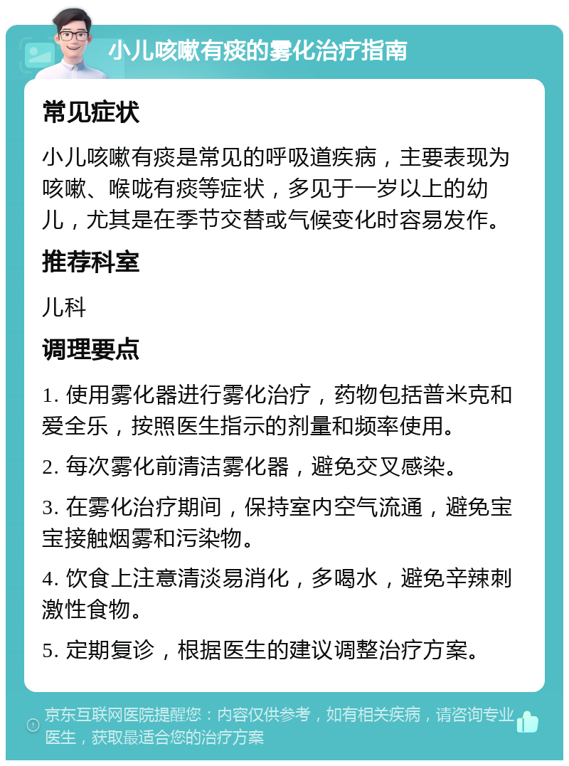 小儿咳嗽有痰的雾化治疗指南 常见症状 小儿咳嗽有痰是常见的呼吸道疾病，主要表现为咳嗽、喉咙有痰等症状，多见于一岁以上的幼儿，尤其是在季节交替或气候变化时容易发作。 推荐科室 儿科 调理要点 1. 使用雾化器进行雾化治疗，药物包括普米克和爱全乐，按照医生指示的剂量和频率使用。 2. 每次雾化前清洁雾化器，避免交叉感染。 3. 在雾化治疗期间，保持室内空气流通，避免宝宝接触烟雾和污染物。 4. 饮食上注意清淡易消化，多喝水，避免辛辣刺激性食物。 5. 定期复诊，根据医生的建议调整治疗方案。