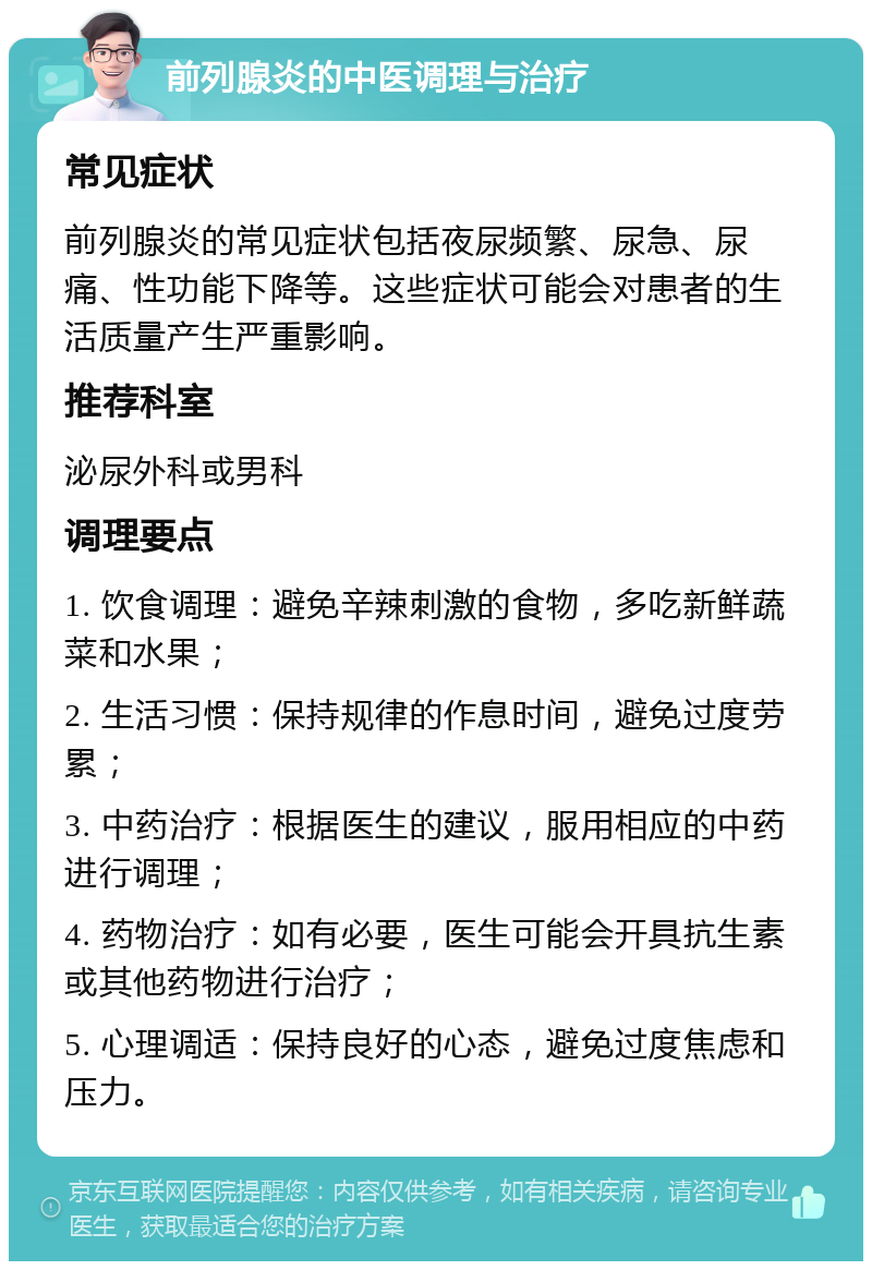 前列腺炎的中医调理与治疗 常见症状 前列腺炎的常见症状包括夜尿频繁、尿急、尿痛、性功能下降等。这些症状可能会对患者的生活质量产生严重影响。 推荐科室 泌尿外科或男科 调理要点 1. 饮食调理：避免辛辣刺激的食物，多吃新鲜蔬菜和水果； 2. 生活习惯：保持规律的作息时间，避免过度劳累； 3. 中药治疗：根据医生的建议，服用相应的中药进行调理； 4. 药物治疗：如有必要，医生可能会开具抗生素或其他药物进行治疗； 5. 心理调适：保持良好的心态，避免过度焦虑和压力。