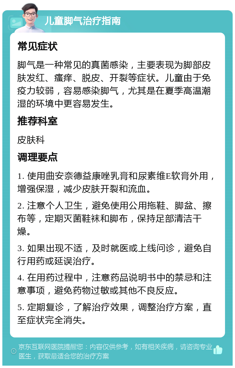 儿童脚气治疗指南 常见症状 脚气是一种常见的真菌感染，主要表现为脚部皮肤发红、瘙痒、脱皮、开裂等症状。儿童由于免疫力较弱，容易感染脚气，尤其是在夏季高温潮湿的环境中更容易发生。 推荐科室 皮肤科 调理要点 1. 使用曲安奈德益康唑乳膏和尿素维E软膏外用，增强保湿，减少皮肤开裂和流血。 2. 注意个人卫生，避免使用公用拖鞋、脚盆、擦布等，定期灭菌鞋袜和脚布，保持足部清洁干燥。 3. 如果出现不适，及时就医或上线问诊，避免自行用药或延误治疗。 4. 在用药过程中，注意药品说明书中的禁忌和注意事项，避免药物过敏或其他不良反应。 5. 定期复诊，了解治疗效果，调整治疗方案，直至症状完全消失。