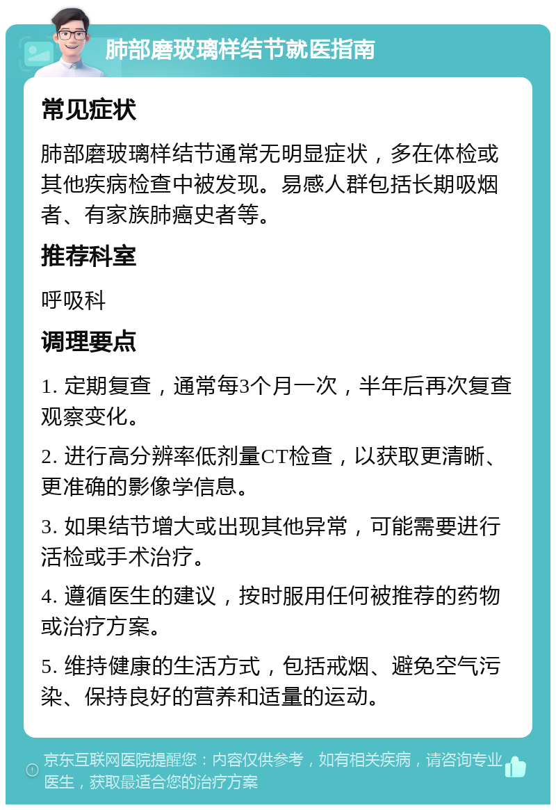 肺部磨玻璃样结节就医指南 常见症状 肺部磨玻璃样结节通常无明显症状，多在体检或其他疾病检查中被发现。易感人群包括长期吸烟者、有家族肺癌史者等。 推荐科室 呼吸科 调理要点 1. 定期复查，通常每3个月一次，半年后再次复查观察变化。 2. 进行高分辨率低剂量CT检查，以获取更清晰、更准确的影像学信息。 3. 如果结节增大或出现其他异常，可能需要进行活检或手术治疗。 4. 遵循医生的建议，按时服用任何被推荐的药物或治疗方案。 5. 维持健康的生活方式，包括戒烟、避免空气污染、保持良好的营养和适量的运动。