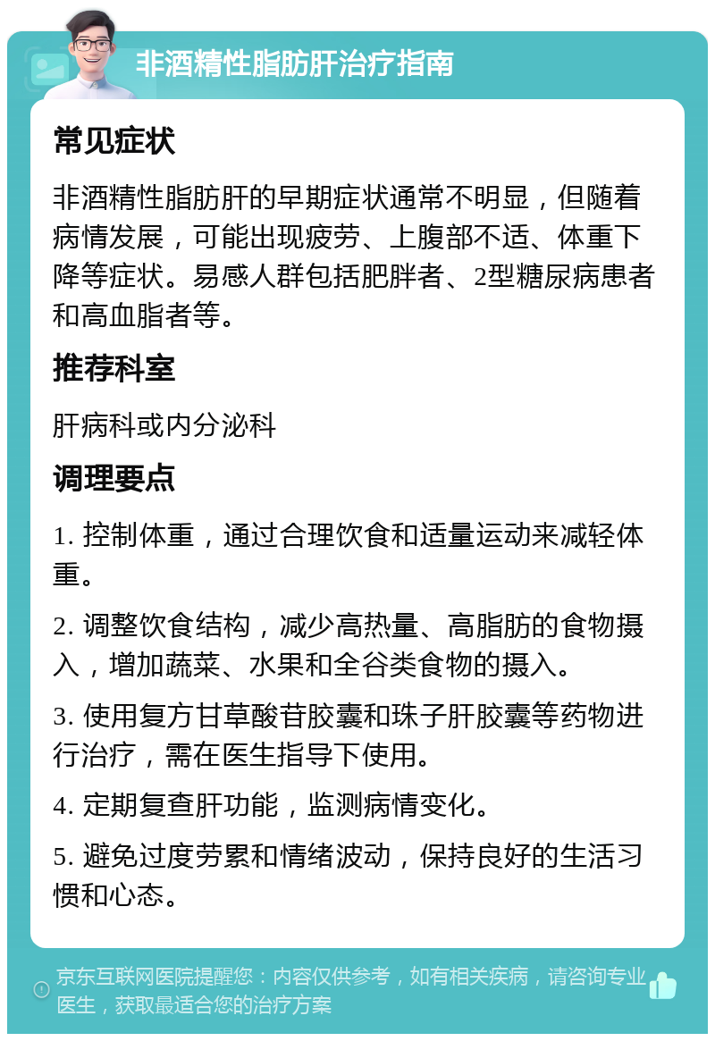 非酒精性脂肪肝治疗指南 常见症状 非酒精性脂肪肝的早期症状通常不明显，但随着病情发展，可能出现疲劳、上腹部不适、体重下降等症状。易感人群包括肥胖者、2型糖尿病患者和高血脂者等。 推荐科室 肝病科或内分泌科 调理要点 1. 控制体重，通过合理饮食和适量运动来减轻体重。 2. 调整饮食结构，减少高热量、高脂肪的食物摄入，增加蔬菜、水果和全谷类食物的摄入。 3. 使用复方甘草酸苷胶囊和珠子肝胶囊等药物进行治疗，需在医生指导下使用。 4. 定期复查肝功能，监测病情变化。 5. 避免过度劳累和情绪波动，保持良好的生活习惯和心态。