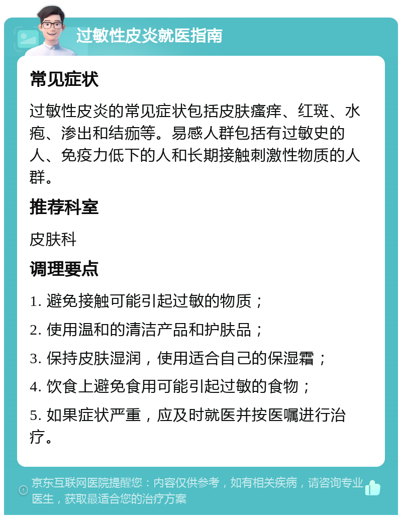 过敏性皮炎就医指南 常见症状 过敏性皮炎的常见症状包括皮肤瘙痒、红斑、水疱、渗出和结痂等。易感人群包括有过敏史的人、免疫力低下的人和长期接触刺激性物质的人群。 推荐科室 皮肤科 调理要点 1. 避免接触可能引起过敏的物质； 2. 使用温和的清洁产品和护肤品； 3. 保持皮肤湿润，使用适合自己的保湿霜； 4. 饮食上避免食用可能引起过敏的食物； 5. 如果症状严重，应及时就医并按医嘱进行治疗。