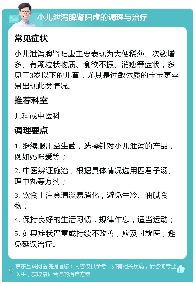 小儿泄泻脾肾阳虚的调理与治疗 常见症状 小儿泄泻脾肾阳虚主要表现为大便稀薄、次数增多、有颗粒状物质、食欲不振、消瘦等症状，多见于3岁以下的儿童，尤其是过敏体质的宝宝更容易出现此类情况。 推荐科室 儿科或中医科 调理要点 1. 继续服用益生菌，选择针对小儿泄泻的产品，例如妈咪爱等； 2. 中医辨证施治，根据具体情况选用四君子汤、理中丸等方剂； 3. 饮食上注意清淡易消化，避免生冷、油腻食物； 4. 保持良好的生活习惯，规律作息，适当运动； 5. 如果症状严重或持续不改善，应及时就医，避免延误治疗。