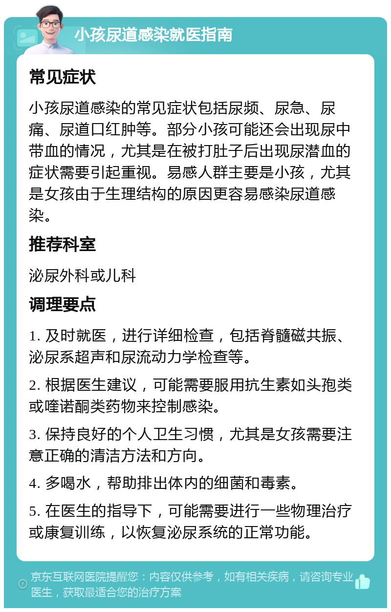 小孩尿道感染就医指南 常见症状 小孩尿道感染的常见症状包括尿频、尿急、尿痛、尿道口红肿等。部分小孩可能还会出现尿中带血的情况，尤其是在被打肚子后出现尿潜血的症状需要引起重视。易感人群主要是小孩，尤其是女孩由于生理结构的原因更容易感染尿道感染。 推荐科室 泌尿外科或儿科 调理要点 1. 及时就医，进行详细检查，包括脊髓磁共振、泌尿系超声和尿流动力学检查等。 2. 根据医生建议，可能需要服用抗生素如头孢类或喹诺酮类药物来控制感染。 3. 保持良好的个人卫生习惯，尤其是女孩需要注意正确的清洁方法和方向。 4. 多喝水，帮助排出体内的细菌和毒素。 5. 在医生的指导下，可能需要进行一些物理治疗或康复训练，以恢复泌尿系统的正常功能。