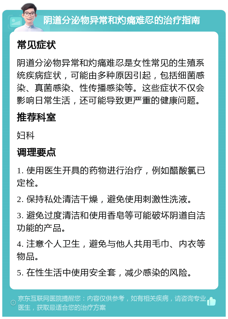 阴道分泌物异常和灼痛难忍的治疗指南 常见症状 阴道分泌物异常和灼痛难忍是女性常见的生殖系统疾病症状，可能由多种原因引起，包括细菌感染、真菌感染、性传播感染等。这些症状不仅会影响日常生活，还可能导致更严重的健康问题。 推荐科室 妇科 调理要点 1. 使用医生开具的药物进行治疗，例如醋酸氯已定栓。 2. 保持私处清洁干燥，避免使用刺激性洗液。 3. 避免过度清洁和使用香皂等可能破坏阴道自洁功能的产品。 4. 注意个人卫生，避免与他人共用毛巾、内衣等物品。 5. 在性生活中使用安全套，减少感染的风险。