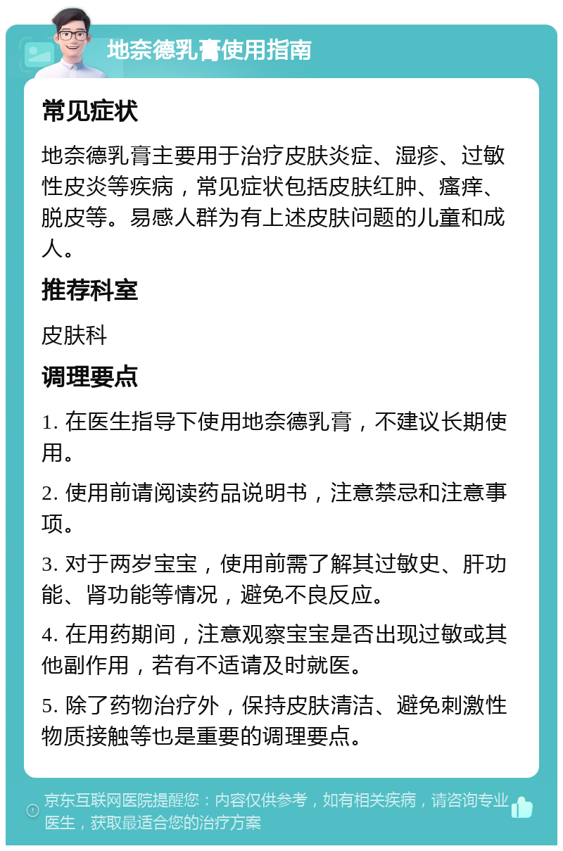 地奈德乳膏使用指南 常见症状 地奈德乳膏主要用于治疗皮肤炎症、湿疹、过敏性皮炎等疾病，常见症状包括皮肤红肿、瘙痒、脱皮等。易感人群为有上述皮肤问题的儿童和成人。 推荐科室 皮肤科 调理要点 1. 在医生指导下使用地奈德乳膏，不建议长期使用。 2. 使用前请阅读药品说明书，注意禁忌和注意事项。 3. 对于两岁宝宝，使用前需了解其过敏史、肝功能、肾功能等情况，避免不良反应。 4. 在用药期间，注意观察宝宝是否出现过敏或其他副作用，若有不适请及时就医。 5. 除了药物治疗外，保持皮肤清洁、避免刺激性物质接触等也是重要的调理要点。