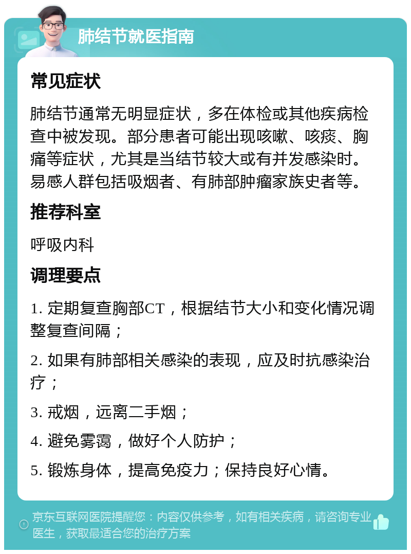 肺结节就医指南 常见症状 肺结节通常无明显症状，多在体检或其他疾病检查中被发现。部分患者可能出现咳嗽、咳痰、胸痛等症状，尤其是当结节较大或有并发感染时。易感人群包括吸烟者、有肺部肿瘤家族史者等。 推荐科室 呼吸内科 调理要点 1. 定期复查胸部CT，根据结节大小和变化情况调整复查间隔； 2. 如果有肺部相关感染的表现，应及时抗感染治疗； 3. 戒烟，远离二手烟； 4. 避免雾霭，做好个人防护； 5. 锻炼身体，提高免疫力；保持良好心情。