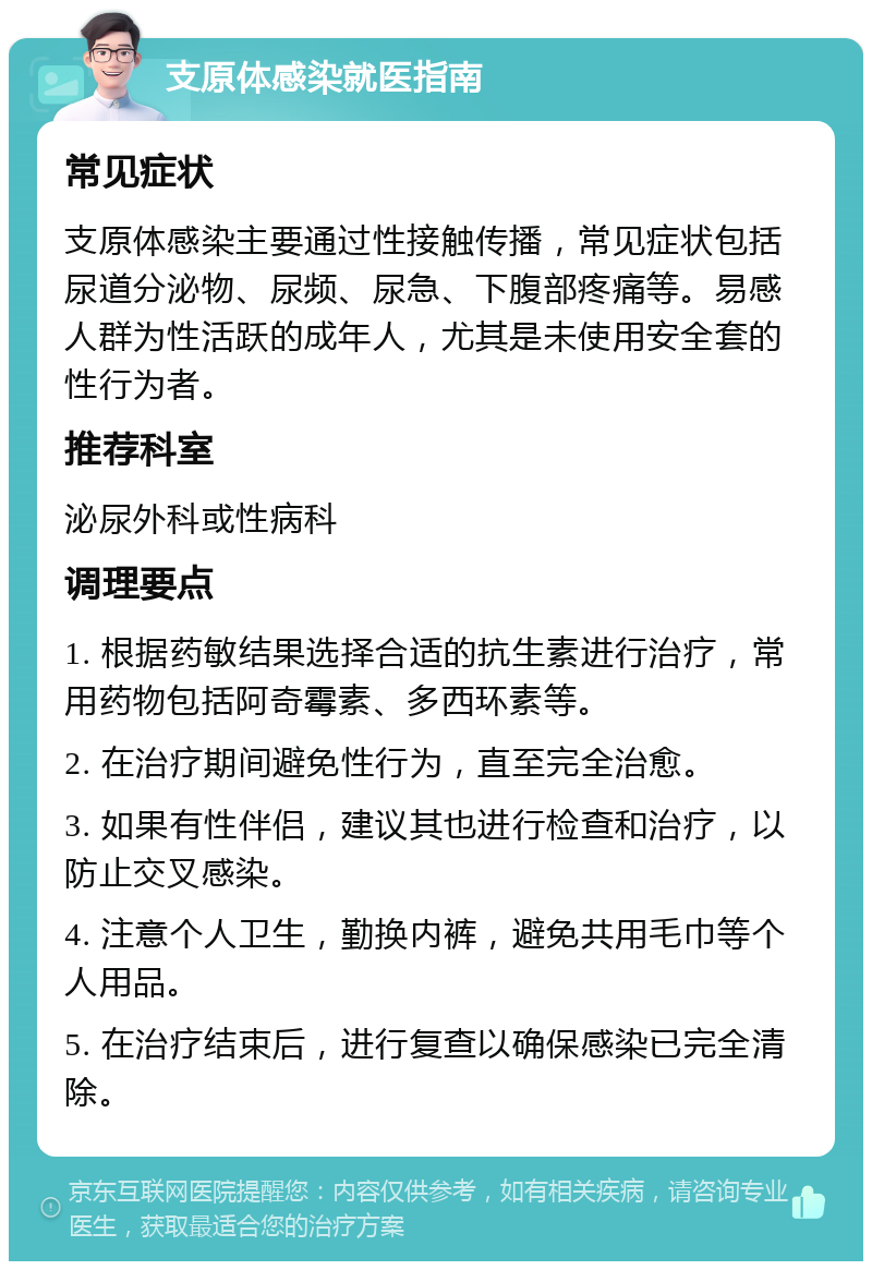 支原体感染就医指南 常见症状 支原体感染主要通过性接触传播，常见症状包括尿道分泌物、尿频、尿急、下腹部疼痛等。易感人群为性活跃的成年人，尤其是未使用安全套的性行为者。 推荐科室 泌尿外科或性病科 调理要点 1. 根据药敏结果选择合适的抗生素进行治疗，常用药物包括阿奇霉素、多西环素等。 2. 在治疗期间避免性行为，直至完全治愈。 3. 如果有性伴侣，建议其也进行检查和治疗，以防止交叉感染。 4. 注意个人卫生，勤换内裤，避免共用毛巾等个人用品。 5. 在治疗结束后，进行复查以确保感染已完全清除。