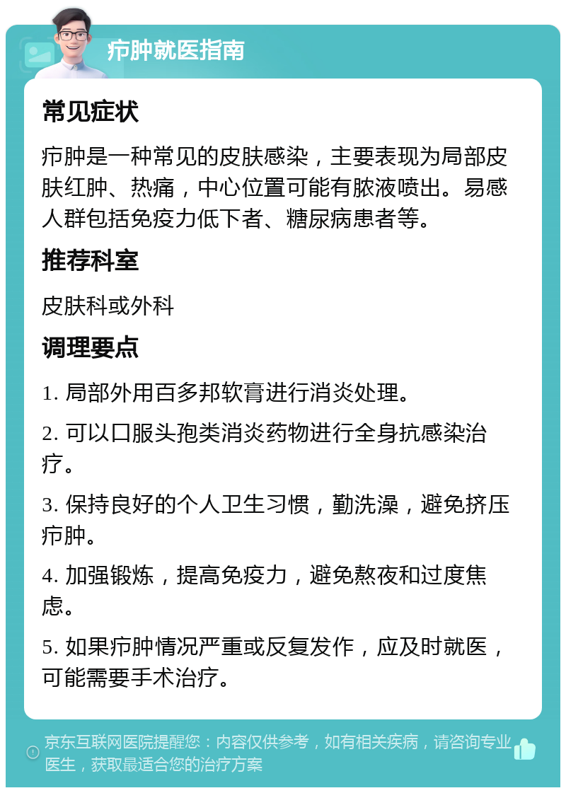 疖肿就医指南 常见症状 疖肿是一种常见的皮肤感染，主要表现为局部皮肤红肿、热痛，中心位置可能有脓液喷出。易感人群包括免疫力低下者、糖尿病患者等。 推荐科室 皮肤科或外科 调理要点 1. 局部外用百多邦软膏进行消炎处理。 2. 可以口服头孢类消炎药物进行全身抗感染治疗。 3. 保持良好的个人卫生习惯，勤洗澡，避免挤压疖肿。 4. 加强锻炼，提高免疫力，避免熬夜和过度焦虑。 5. 如果疖肿情况严重或反复发作，应及时就医，可能需要手术治疗。