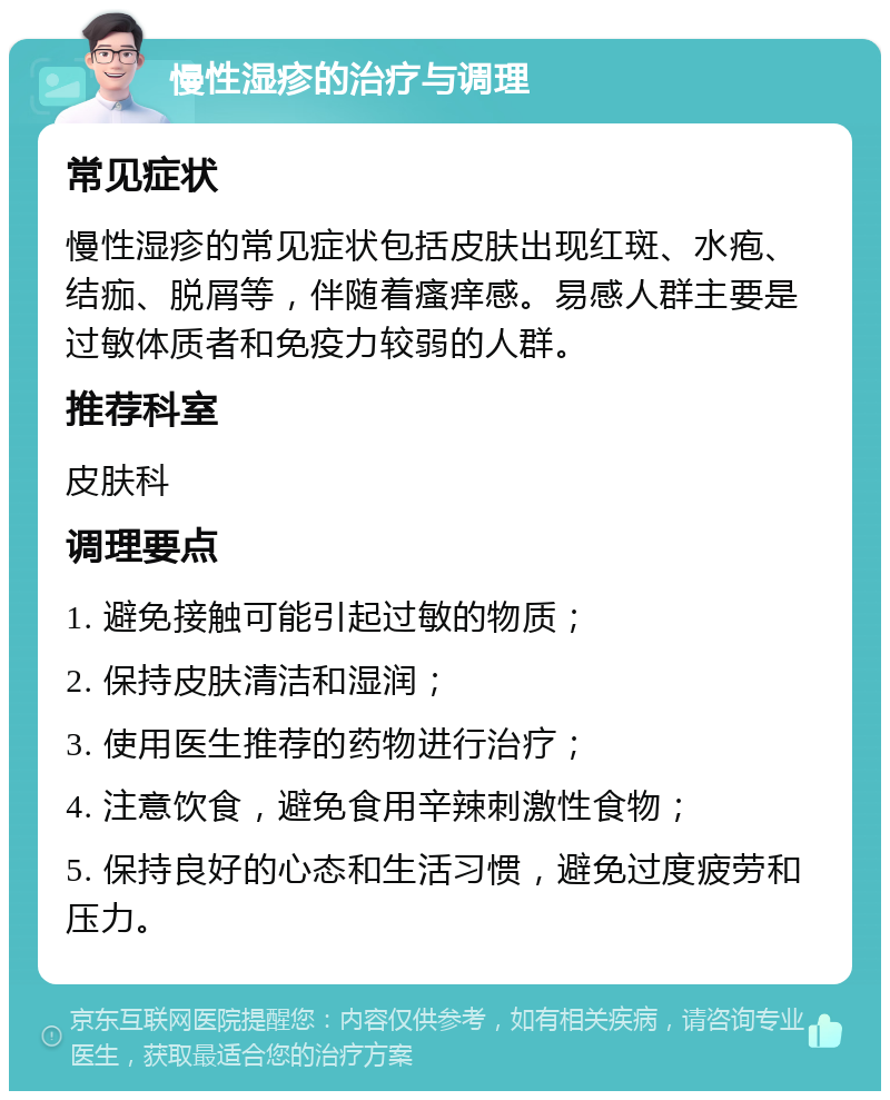 慢性湿疹的治疗与调理 常见症状 慢性湿疹的常见症状包括皮肤出现红斑、水疱、结痂、脱屑等，伴随着瘙痒感。易感人群主要是过敏体质者和免疫力较弱的人群。 推荐科室 皮肤科 调理要点 1. 避免接触可能引起过敏的物质； 2. 保持皮肤清洁和湿润； 3. 使用医生推荐的药物进行治疗； 4. 注意饮食，避免食用辛辣刺激性食物； 5. 保持良好的心态和生活习惯，避免过度疲劳和压力。