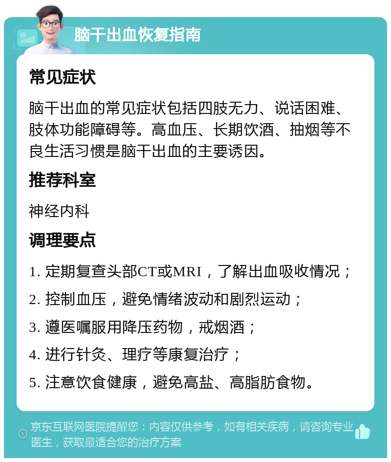 脑干出血恢复指南 常见症状 脑干出血的常见症状包括四肢无力、说话困难、肢体功能障碍等。高血压、长期饮酒、抽烟等不良生活习惯是脑干出血的主要诱因。 推荐科室 神经内科 调理要点 1. 定期复查头部CT或MRI，了解出血吸收情况； 2. 控制血压，避免情绪波动和剧烈运动； 3. 遵医嘱服用降压药物，戒烟酒； 4. 进行针灸、理疗等康复治疗； 5. 注意饮食健康，避免高盐、高脂肪食物。