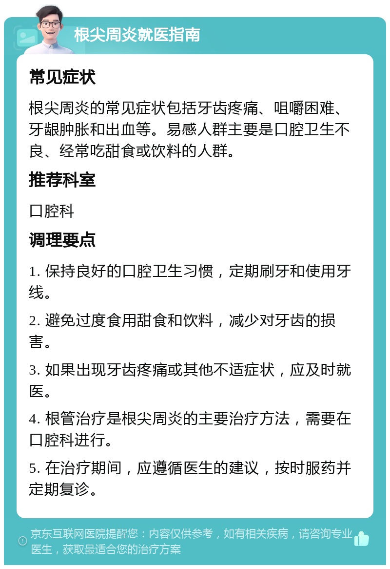 根尖周炎就医指南 常见症状 根尖周炎的常见症状包括牙齿疼痛、咀嚼困难、牙龈肿胀和出血等。易感人群主要是口腔卫生不良、经常吃甜食或饮料的人群。 推荐科室 口腔科 调理要点 1. 保持良好的口腔卫生习惯，定期刷牙和使用牙线。 2. 避免过度食用甜食和饮料，减少对牙齿的损害。 3. 如果出现牙齿疼痛或其他不适症状，应及时就医。 4. 根管治疗是根尖周炎的主要治疗方法，需要在口腔科进行。 5. 在治疗期间，应遵循医生的建议，按时服药并定期复诊。