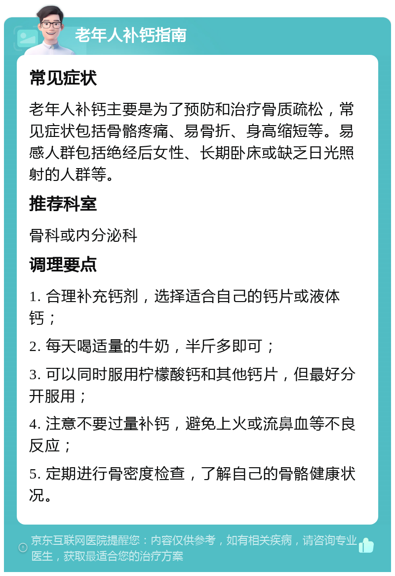 老年人补钙指南 常见症状 老年人补钙主要是为了预防和治疗骨质疏松，常见症状包括骨骼疼痛、易骨折、身高缩短等。易感人群包括绝经后女性、长期卧床或缺乏日光照射的人群等。 推荐科室 骨科或内分泌科 调理要点 1. 合理补充钙剂，选择适合自己的钙片或液体钙； 2. 每天喝适量的牛奶，半斤多即可； 3. 可以同时服用柠檬酸钙和其他钙片，但最好分开服用； 4. 注意不要过量补钙，避免上火或流鼻血等不良反应； 5. 定期进行骨密度检查，了解自己的骨骼健康状况。