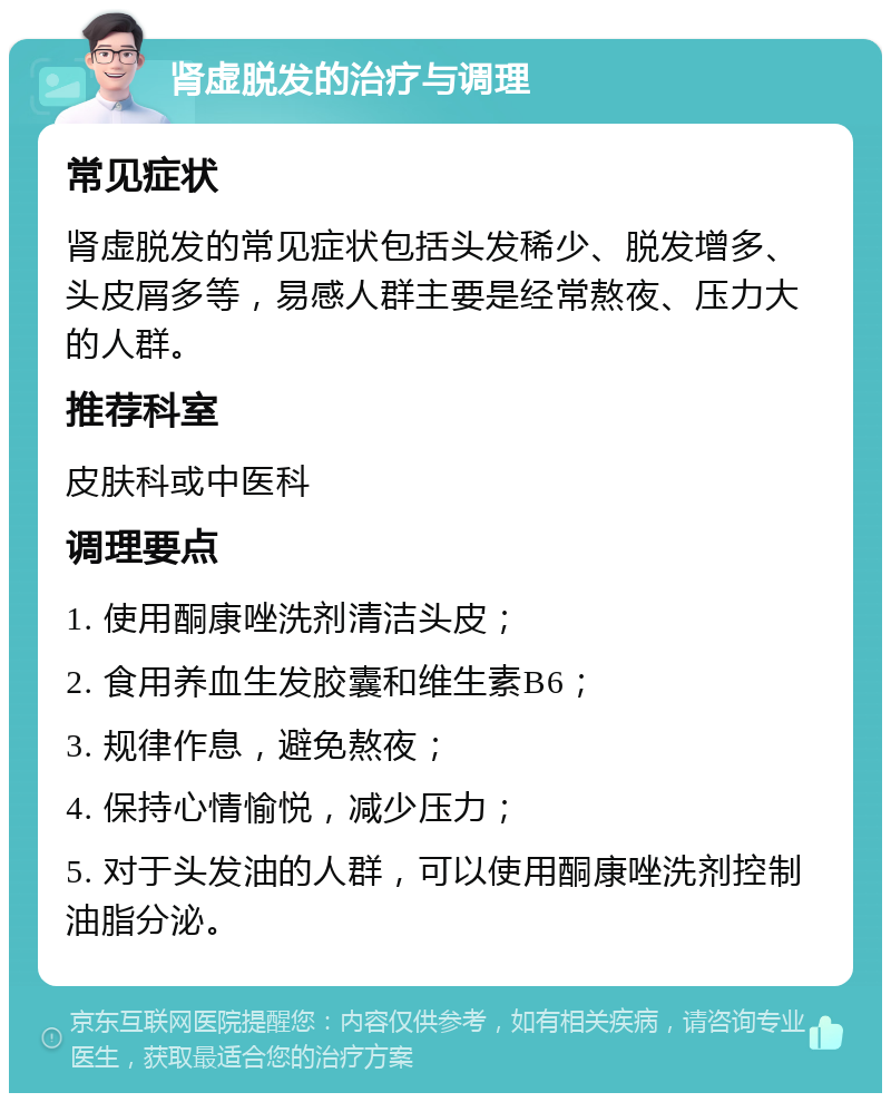 肾虚脱发的治疗与调理 常见症状 肾虚脱发的常见症状包括头发稀少、脱发增多、头皮屑多等，易感人群主要是经常熬夜、压力大的人群。 推荐科室 皮肤科或中医科 调理要点 1. 使用酮康唑洗剂清洁头皮； 2. 食用养血生发胶囊和维生素B6； 3. 规律作息，避免熬夜； 4. 保持心情愉悦，减少压力； 5. 对于头发油的人群，可以使用酮康唑洗剂控制油脂分泌。