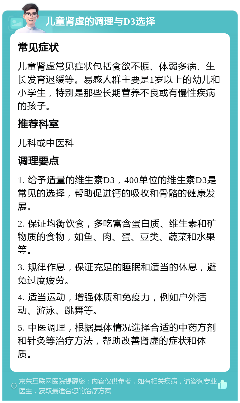 儿童肾虚的调理与D3选择 常见症状 儿童肾虚常见症状包括食欲不振、体弱多病、生长发育迟缓等。易感人群主要是1岁以上的幼儿和小学生，特别是那些长期营养不良或有慢性疾病的孩子。 推荐科室 儿科或中医科 调理要点 1. 给予适量的维生素D3，400单位的维生素D3是常见的选择，帮助促进钙的吸收和骨骼的健康发展。 2. 保证均衡饮食，多吃富含蛋白质、维生素和矿物质的食物，如鱼、肉、蛋、豆类、蔬菜和水果等。 3. 规律作息，保证充足的睡眠和适当的休息，避免过度疲劳。 4. 适当运动，增强体质和免疫力，例如户外活动、游泳、跳舞等。 5. 中医调理，根据具体情况选择合适的中药方剂和针灸等治疗方法，帮助改善肾虚的症状和体质。