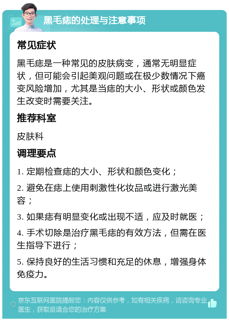 黑毛痣的处理与注意事项 常见症状 黑毛痣是一种常见的皮肤病变，通常无明显症状，但可能会引起美观问题或在极少数情况下癌变风险增加，尤其是当痣的大小、形状或颜色发生改变时需要关注。 推荐科室 皮肤科 调理要点 1. 定期检查痣的大小、形状和颜色变化； 2. 避免在痣上使用刺激性化妆品或进行激光美容； 3. 如果痣有明显变化或出现不适，应及时就医； 4. 手术切除是治疗黑毛痣的有效方法，但需在医生指导下进行； 5. 保持良好的生活习惯和充足的休息，增强身体免疫力。