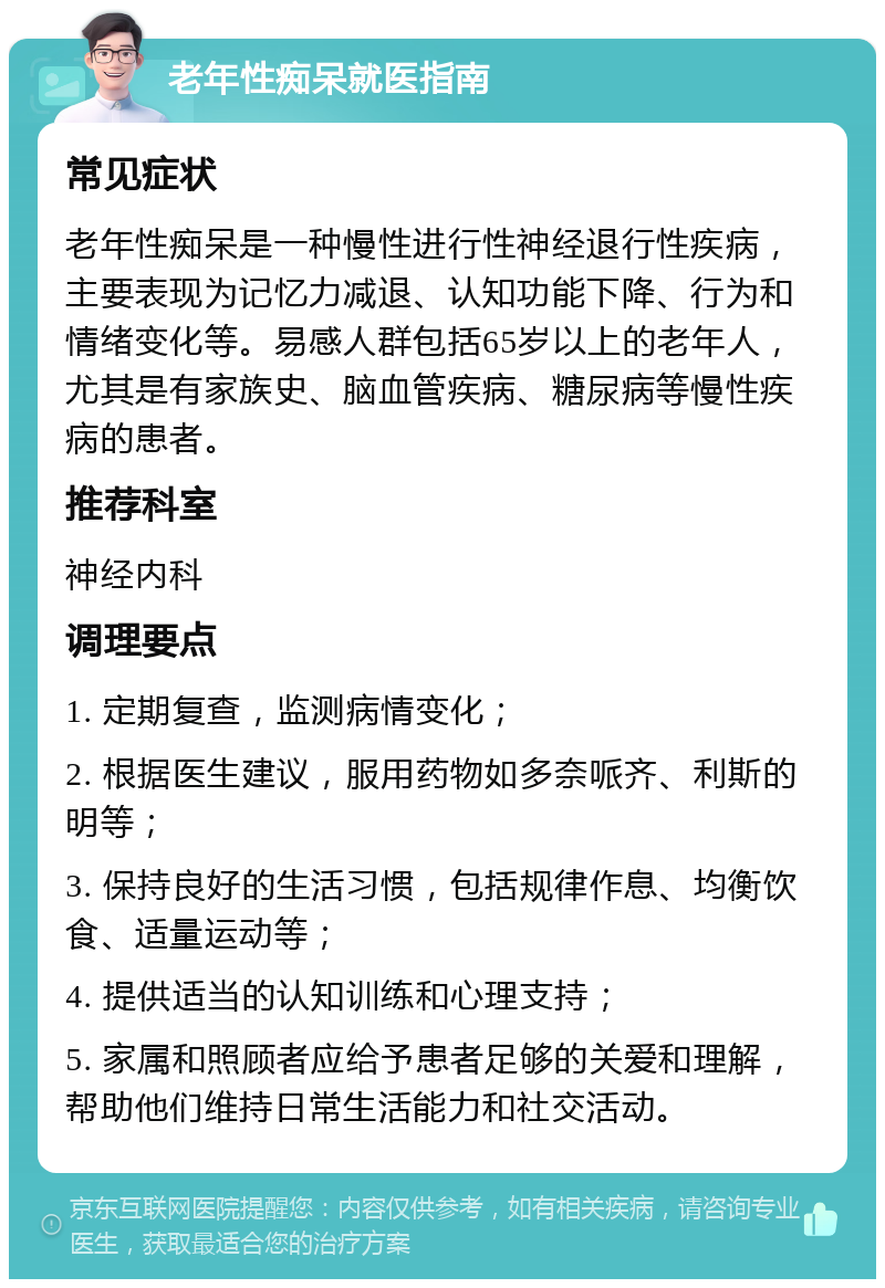 老年性痴呆就医指南 常见症状 老年性痴呆是一种慢性进行性神经退行性疾病，主要表现为记忆力减退、认知功能下降、行为和情绪变化等。易感人群包括65岁以上的老年人，尤其是有家族史、脑血管疾病、糖尿病等慢性疾病的患者。 推荐科室 神经内科 调理要点 1. 定期复查，监测病情变化； 2. 根据医生建议，服用药物如多奈哌齐、利斯的明等； 3. 保持良好的生活习惯，包括规律作息、均衡饮食、适量运动等； 4. 提供适当的认知训练和心理支持； 5. 家属和照顾者应给予患者足够的关爱和理解，帮助他们维持日常生活能力和社交活动。