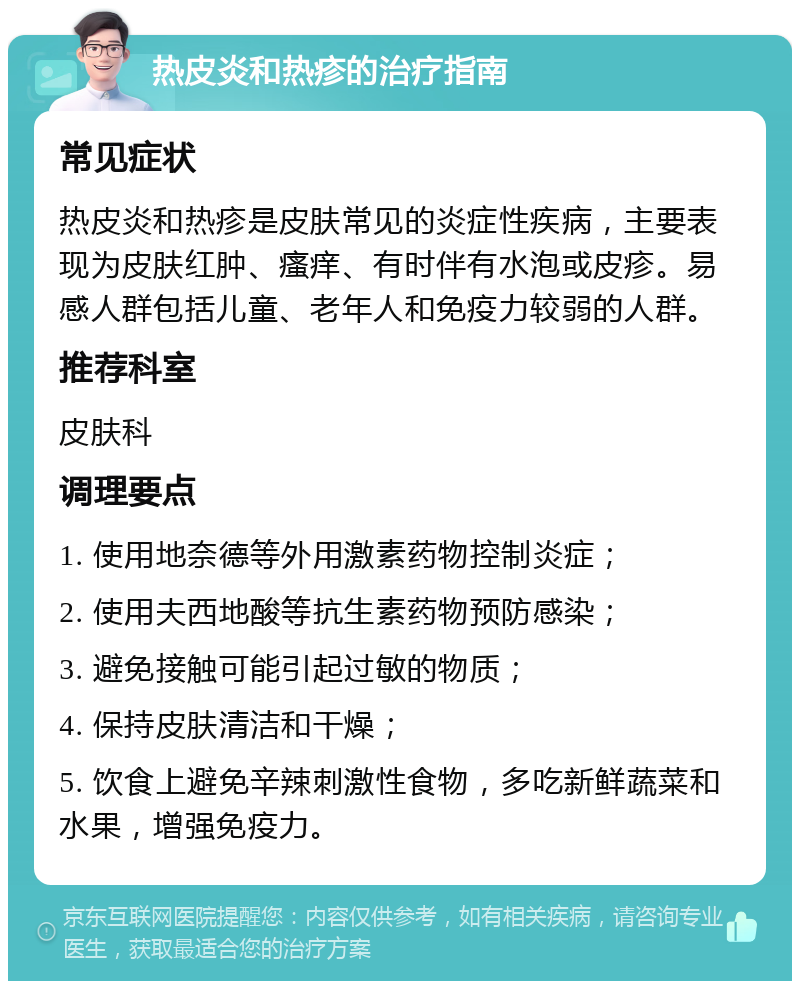 热皮炎和热疹的治疗指南 常见症状 热皮炎和热疹是皮肤常见的炎症性疾病，主要表现为皮肤红肿、瘙痒、有时伴有水泡或皮疹。易感人群包括儿童、老年人和免疫力较弱的人群。 推荐科室 皮肤科 调理要点 1. 使用地奈德等外用激素药物控制炎症； 2. 使用夫西地酸等抗生素药物预防感染； 3. 避免接触可能引起过敏的物质； 4. 保持皮肤清洁和干燥； 5. 饮食上避免辛辣刺激性食物，多吃新鲜蔬菜和水果，增强免疫力。