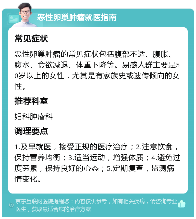 恶性卵巢肿瘤就医指南 常见症状 恶性卵巢肿瘤的常见症状包括腹部不适、腹胀、腹水、食欲减退、体重下降等。易感人群主要是50岁以上的女性，尤其是有家族史或遗传倾向的女性。 推荐科室 妇科肿瘤科 调理要点 1.及早就医，接受正规的医疗治疗；2.注意饮食，保持营养均衡；3.适当运动，增强体质；4.避免过度劳累，保持良好的心态；5.定期复查，监测病情变化。