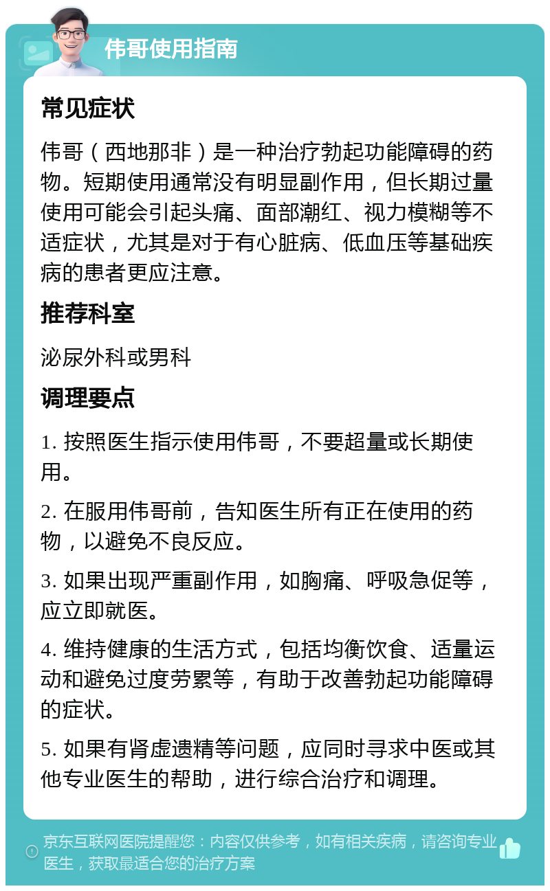 伟哥使用指南 常见症状 伟哥（西地那非）是一种治疗勃起功能障碍的药物。短期使用通常没有明显副作用，但长期过量使用可能会引起头痛、面部潮红、视力模糊等不适症状，尤其是对于有心脏病、低血压等基础疾病的患者更应注意。 推荐科室 泌尿外科或男科 调理要点 1. 按照医生指示使用伟哥，不要超量或长期使用。 2. 在服用伟哥前，告知医生所有正在使用的药物，以避免不良反应。 3. 如果出现严重副作用，如胸痛、呼吸急促等，应立即就医。 4. 维持健康的生活方式，包括均衡饮食、适量运动和避免过度劳累等，有助于改善勃起功能障碍的症状。 5. 如果有肾虚遗精等问题，应同时寻求中医或其他专业医生的帮助，进行综合治疗和调理。