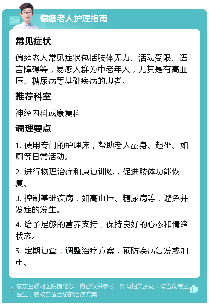 偏瘫老人护理指南 常见症状 偏瘫老人常见症状包括肢体无力、活动受限、语言障碍等，易感人群为中老年人，尤其是有高血压、糖尿病等基础疾病的患者。 推荐科室 神经内科或康复科 调理要点 1. 使用专门的护理床，帮助老人翻身、起坐、如厕等日常活动。 2. 进行物理治疗和康复训练，促进肢体功能恢复。 3. 控制基础疾病，如高血压、糖尿病等，避免并发症的发生。 4. 给予足够的营养支持，保持良好的心态和情绪状态。 5. 定期复查，调整治疗方案，预防疾病复发或加重。