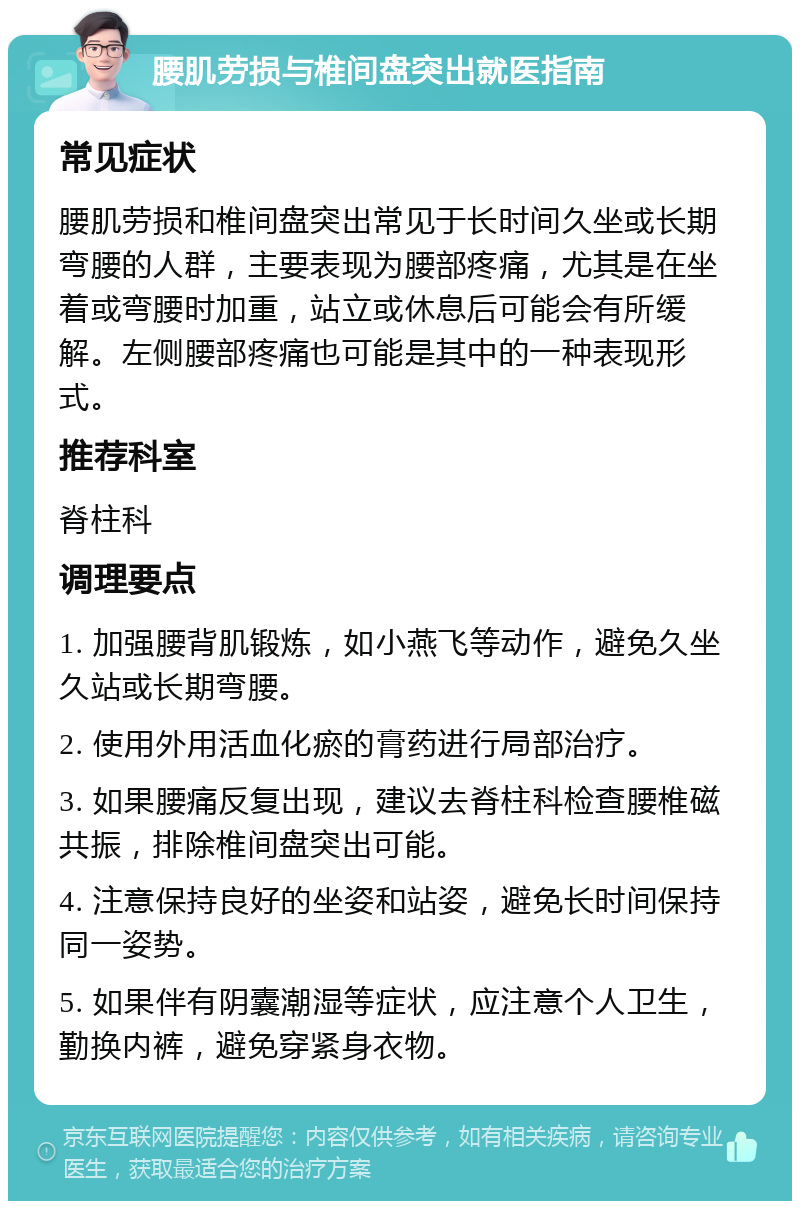 腰肌劳损与椎间盘突出就医指南 常见症状 腰肌劳损和椎间盘突出常见于长时间久坐或长期弯腰的人群，主要表现为腰部疼痛，尤其是在坐着或弯腰时加重，站立或休息后可能会有所缓解。左侧腰部疼痛也可能是其中的一种表现形式。 推荐科室 脊柱科 调理要点 1. 加强腰背肌锻炼，如小燕飞等动作，避免久坐久站或长期弯腰。 2. 使用外用活血化瘀的膏药进行局部治疗。 3. 如果腰痛反复出现，建议去脊柱科检查腰椎磁共振，排除椎间盘突出可能。 4. 注意保持良好的坐姿和站姿，避免长时间保持同一姿势。 5. 如果伴有阴囊潮湿等症状，应注意个人卫生，勤换内裤，避免穿紧身衣物。