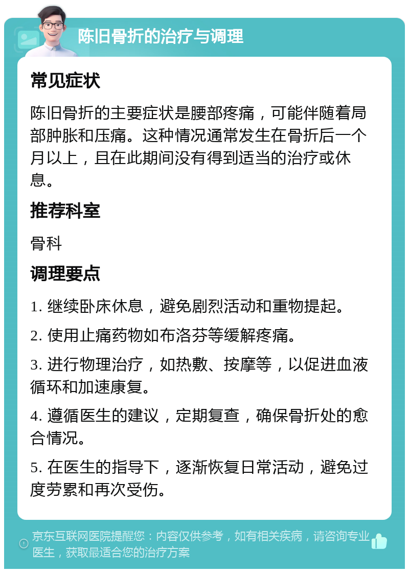 陈旧骨折的治疗与调理 常见症状 陈旧骨折的主要症状是腰部疼痛，可能伴随着局部肿胀和压痛。这种情况通常发生在骨折后一个月以上，且在此期间没有得到适当的治疗或休息。 推荐科室 骨科 调理要点 1. 继续卧床休息，避免剧烈活动和重物提起。 2. 使用止痛药物如布洛芬等缓解疼痛。 3. 进行物理治疗，如热敷、按摩等，以促进血液循环和加速康复。 4. 遵循医生的建议，定期复查，确保骨折处的愈合情况。 5. 在医生的指导下，逐渐恢复日常活动，避免过度劳累和再次受伤。