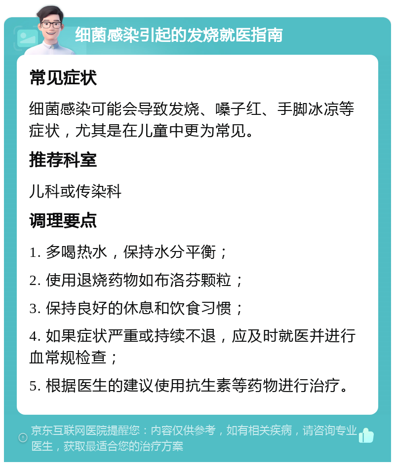 细菌感染引起的发烧就医指南 常见症状 细菌感染可能会导致发烧、嗓子红、手脚冰凉等症状，尤其是在儿童中更为常见。 推荐科室 儿科或传染科 调理要点 1. 多喝热水，保持水分平衡； 2. 使用退烧药物如布洛芬颗粒； 3. 保持良好的休息和饮食习惯； 4. 如果症状严重或持续不退，应及时就医并进行血常规检查； 5. 根据医生的建议使用抗生素等药物进行治疗。